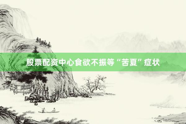 股票配资中心食欲不振等“苦夏”症状