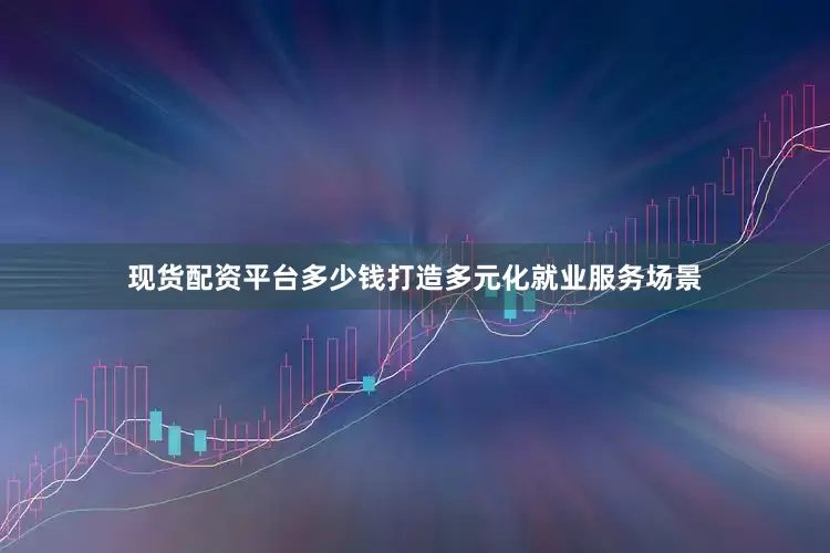 现货配资平台多少钱打造多元化就业服务场景