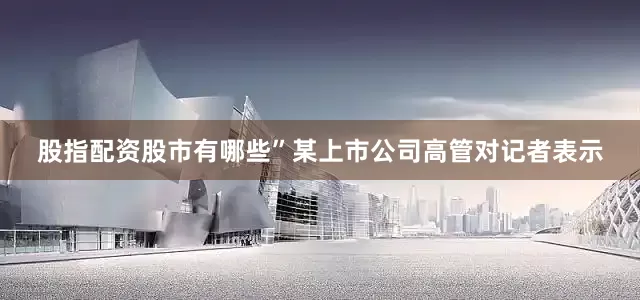 股指配资股市有哪些”某上市公司高管对记者表示