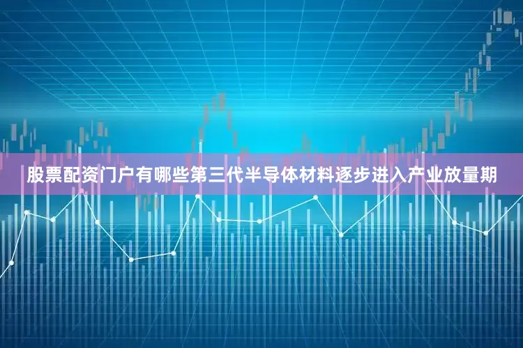 股票配资门户有哪些第三代半导体材料逐步进入产业放量期