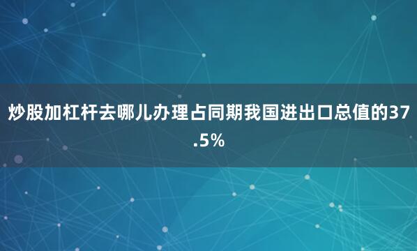 炒股加杠杆去哪儿办理占同期我国进出口总值的37.5%