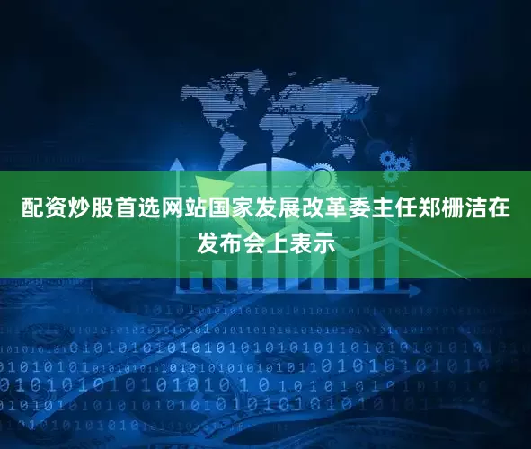 配资炒股首选网站　　国家发展改革委主任郑栅洁在发布会上表示