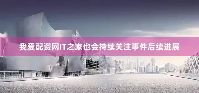 我爱配资网IT之家也会持续关注事件后续进展