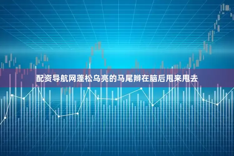 配资导航网蓬松乌亮的马尾辫在脑后甩来甩去