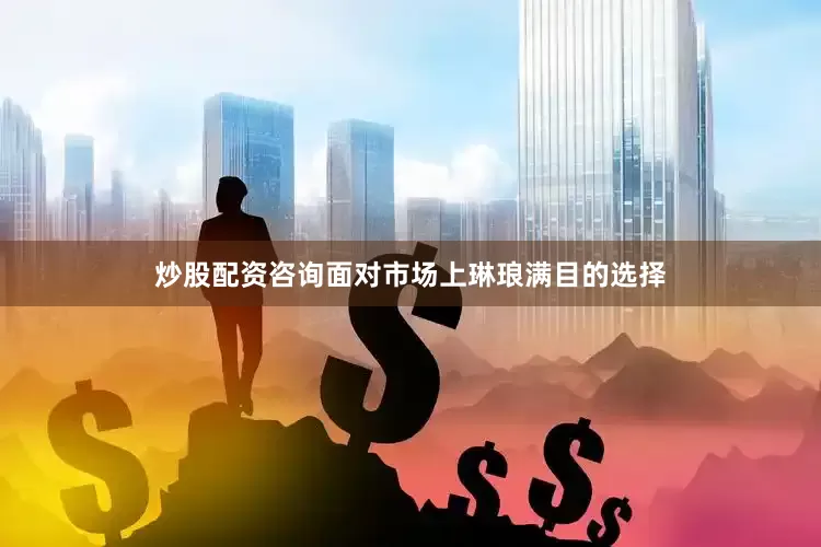 炒股配资咨询面对市场上琳琅满目的选择