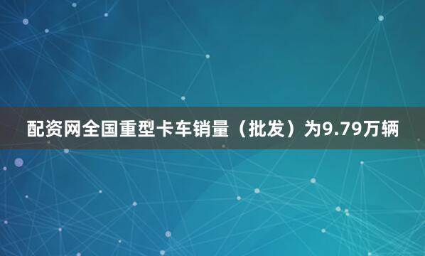 配资网全国重型卡车销量（批发）为9.79万辆