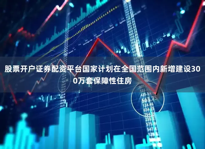 股票开户证券配资平台国家计划在全国范围内新增建设300万套保障性住房