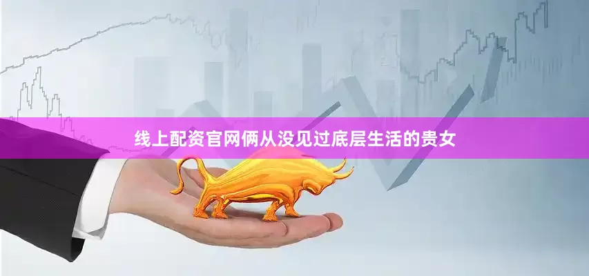 线上配资官网俩从没见过底层生活的贵女