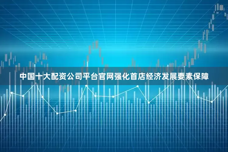 中国十大配资公司平台官网强化首店经济发展要素保障