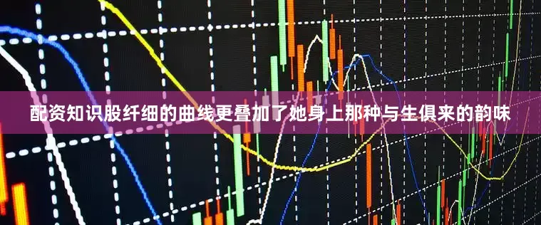 配资知识股纤细的曲线更叠加了她身上那种与生俱来的韵味